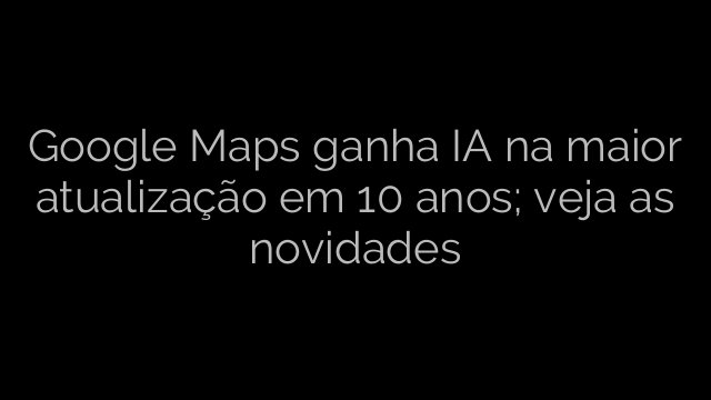​Google Maps ganha IA na maior atualização em 10 anos; veja as novidades 